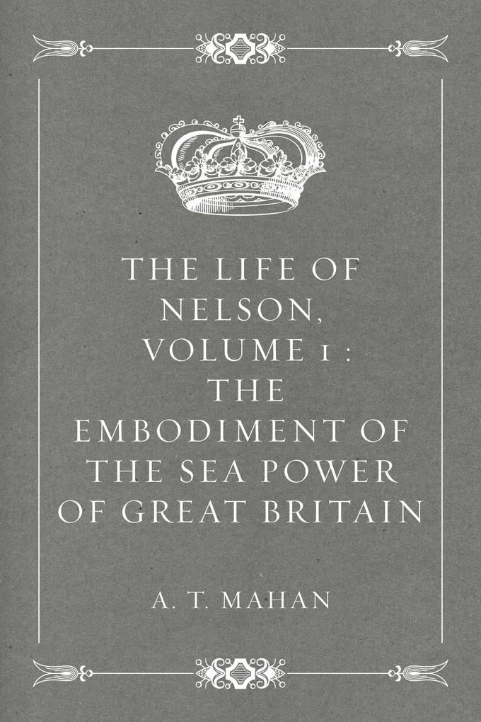 The Life of Nelson Volume 1 : The Embodiment of the Sea Power of Great Britain