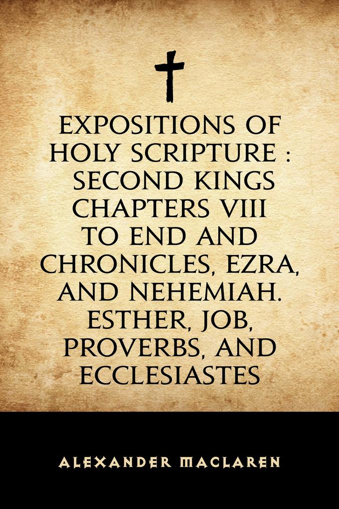 Expositions of Holy Scripture : Second Kings Chapters VIII to End and Chronicles Ezra and Nehemiah. Esther Job Proverbs and Ecclesiastes