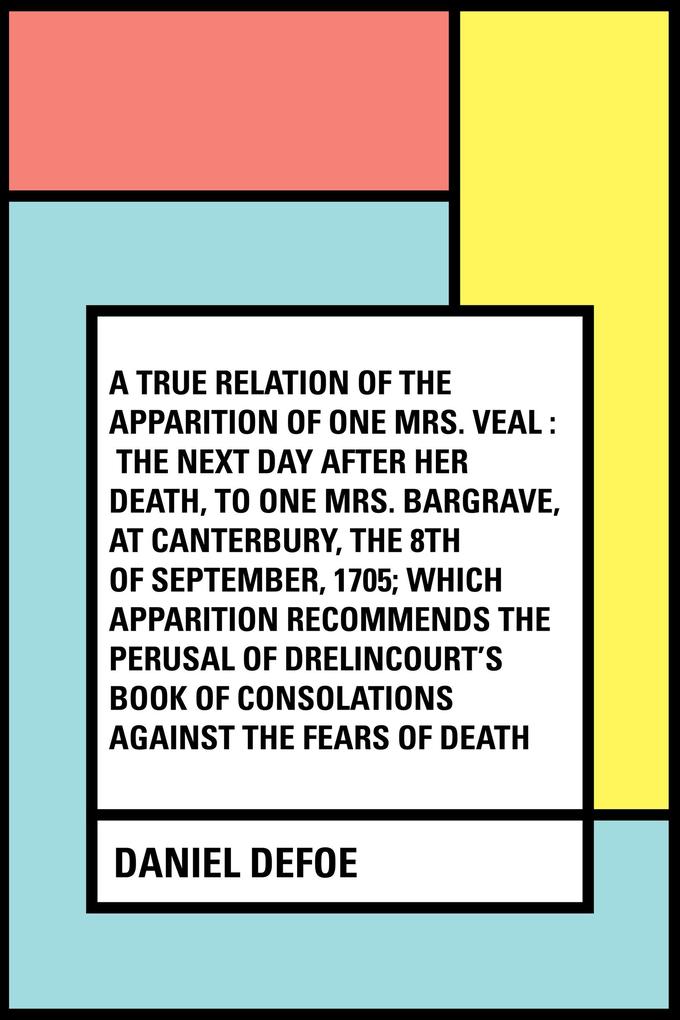 A True Relation of the Apparition of one Mrs. Veal : The Next Day after Her Death to one Mrs. Bargrave at Canterbury the 8th of September 1705; which Apparition Recommends the Perusal of Drelincou