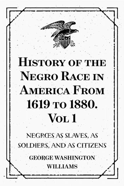 History of the Negro Race in America From 1619 to 1880. Vol 1: Negroes as Slaves as Soldiers and as Citizens
