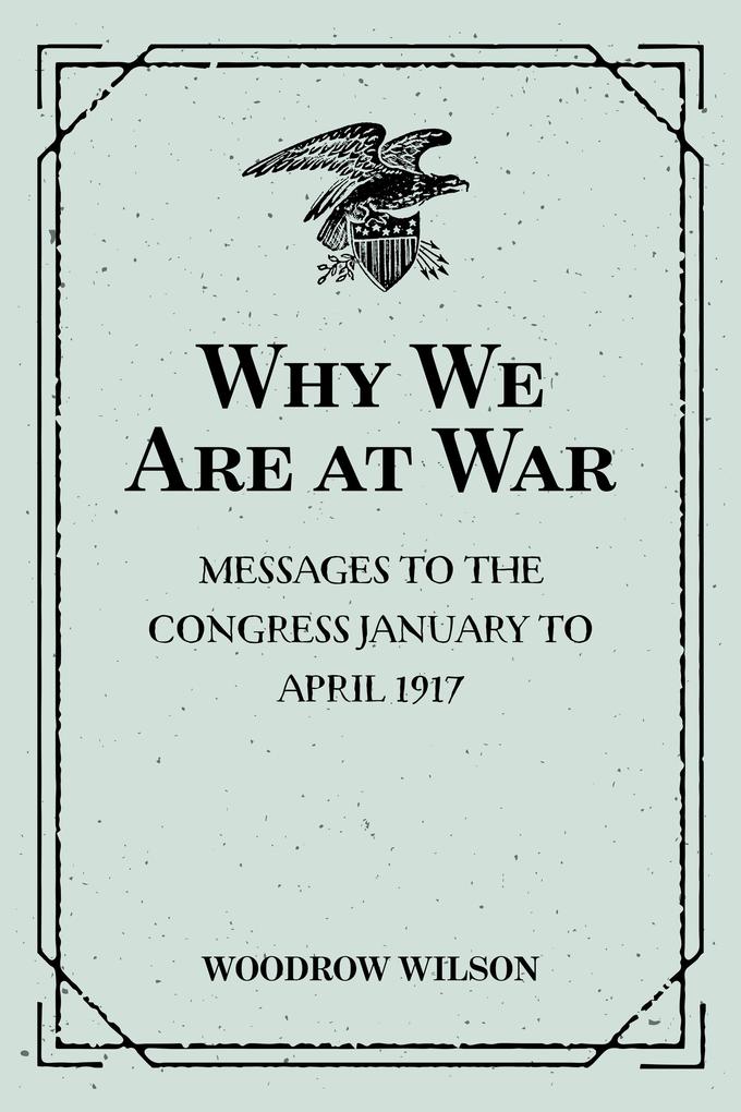 Why We Are at War : Messages to the Congress January to April 1917
