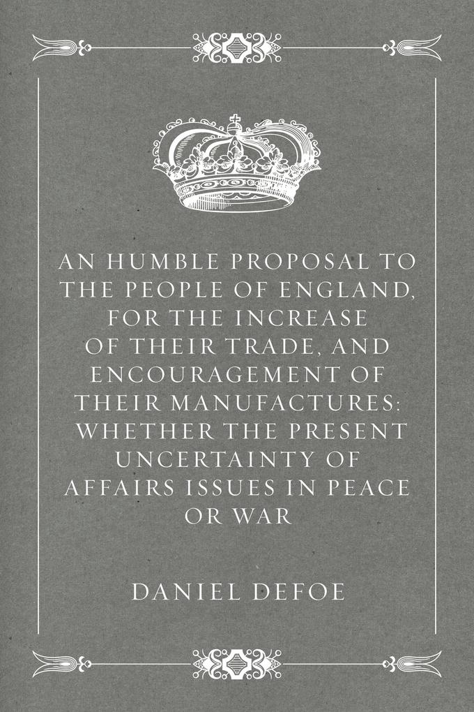 An Humble Proposal to the People of England for the Increase of their Trade and Encouragement of Their Manufactures: Whether the Present Uncertainty of Affairs Issues in Peace or War