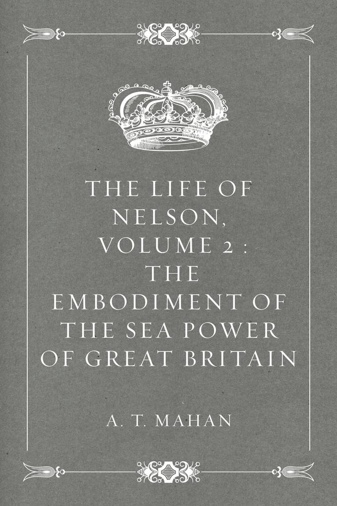 The Life of Nelson Volume 2 : The Embodiment of the Sea Power of Great Britain