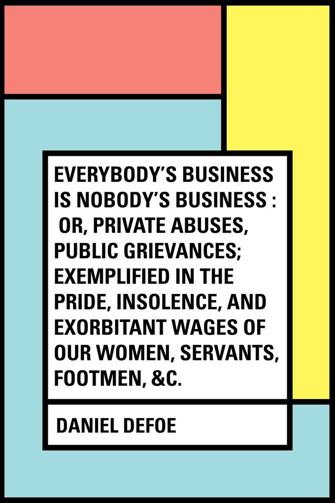 Everybody‘s Business Is Nobody‘s Business : Or Private Abuses Public Grievances; Exemplified in the Pride Insolence and Exorbitant Wages of Our Women Servants Footmen &c.