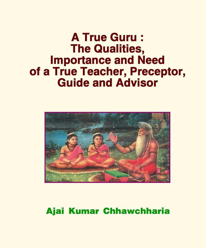 A True Guru: The Qualities Importance and Need of a True Teacher Preceptor Guide and Advisor