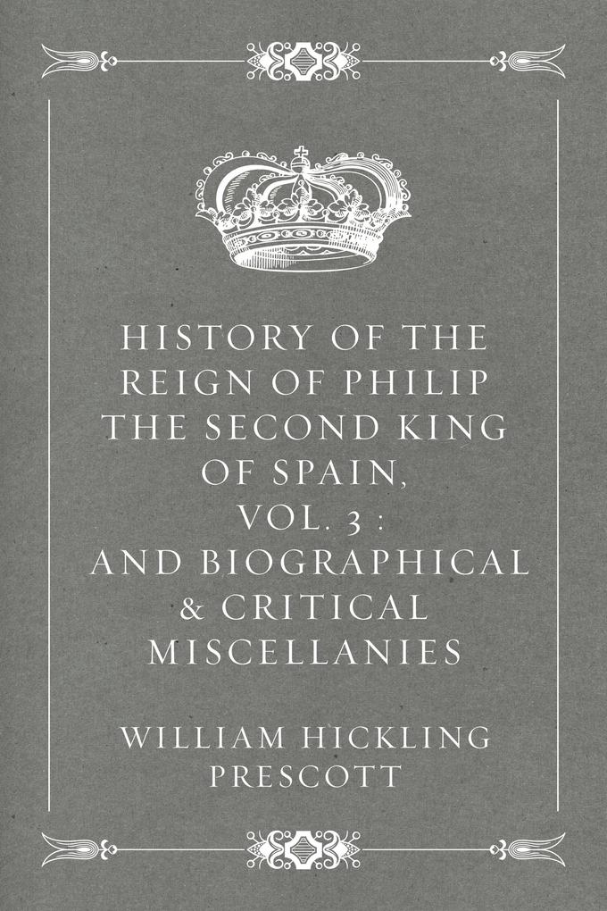 History of the Reign of Philip the Second King of Spain Vol. 3 : And Biographical & Critical Miscellanies