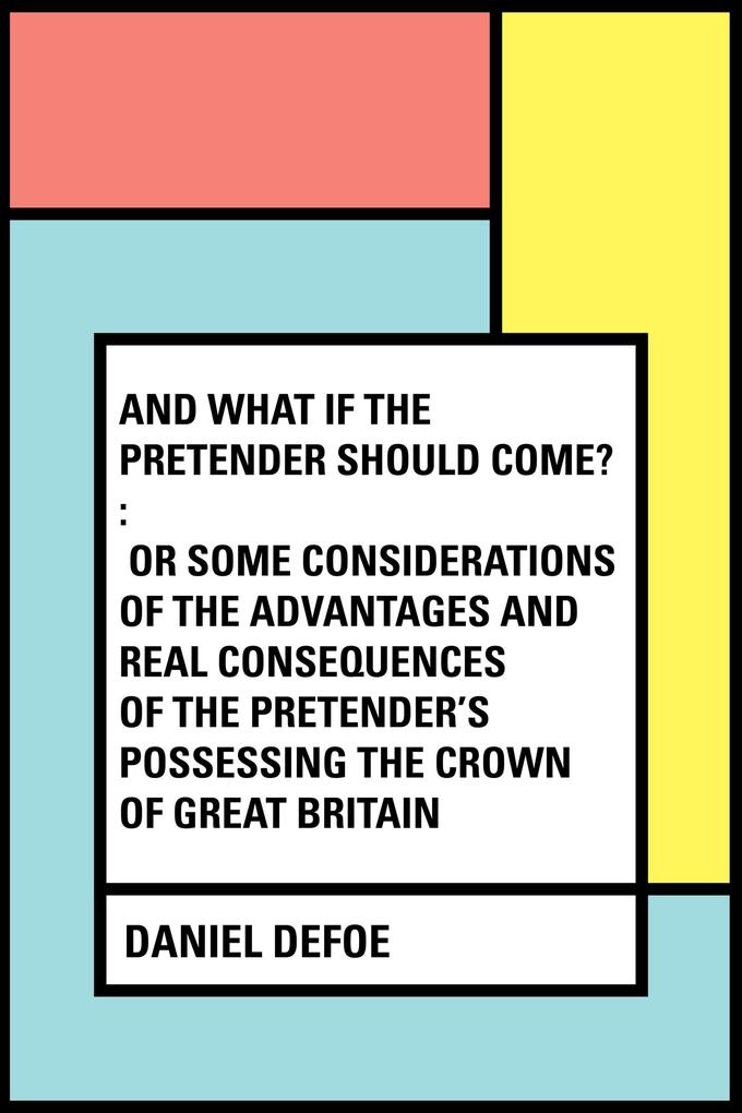 And What if the Pretender should Come? : Or Some Considerations of the Advantages and Real Consequences of the Pretender‘s Possessing the Crown of Great Britain