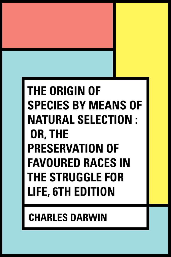 The Origin of Species by Means of Natural Selection : Or the Preservation of Favoured Races in the Struggle for Life 6th Edition