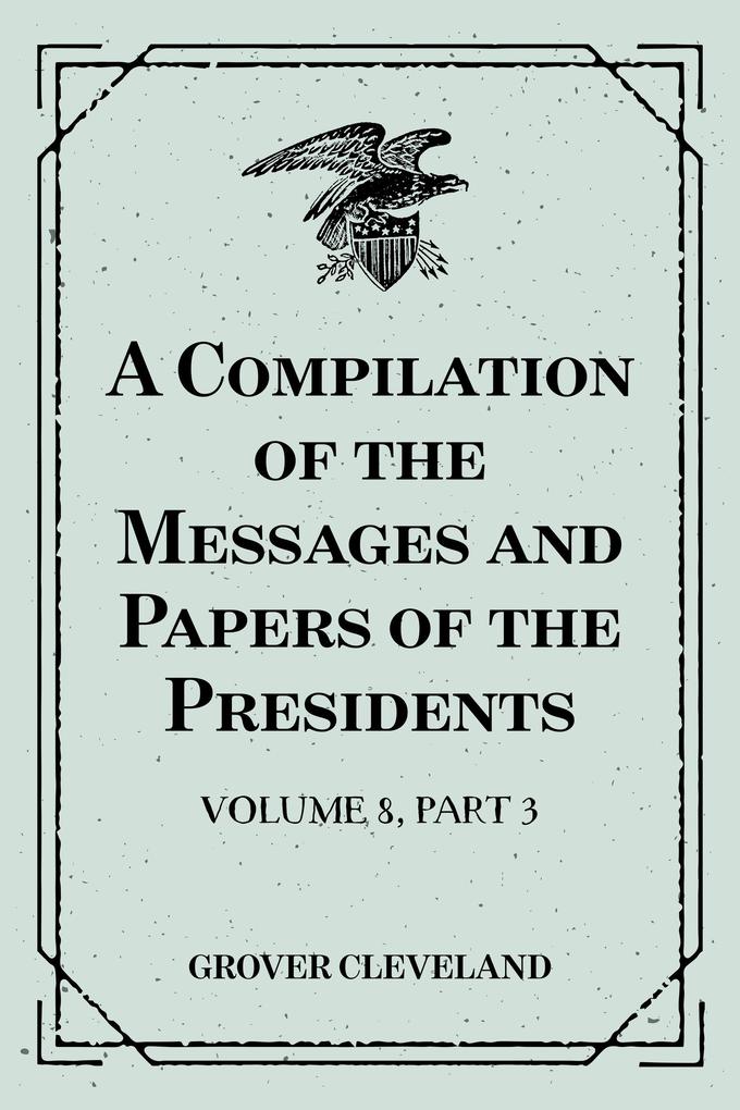 A Compilation of the Messages and Papers of the Presidents : Volume 8 part 3: Grover Cleveland First Term