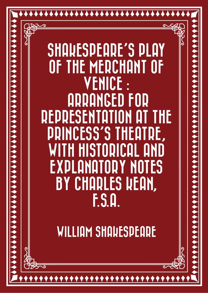 Shakespeare‘s play of the Merchant of Venice : Arranged for Representation at the Princess‘s Theatre with Historical and Explanatory Notes by Charles Kean F.S.A.