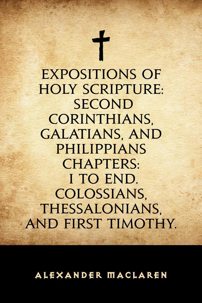Expositions of Holy Scripture: Second Corinthians Galatians and Philippians Chapters: I to End. Colossians Thessalonians and First Timothy.