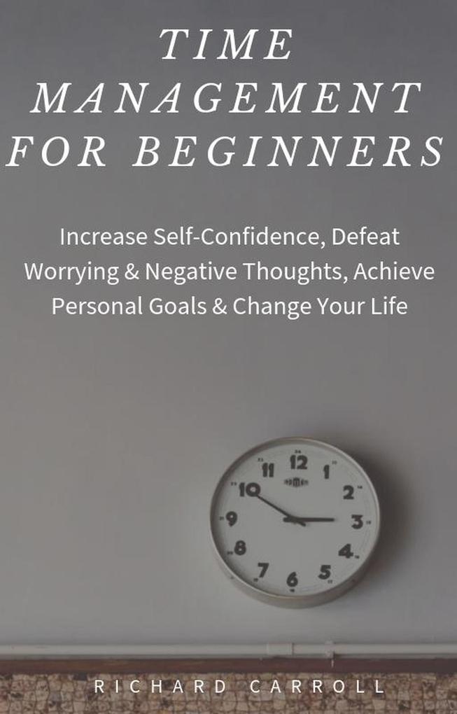 Time Management For Beginners: Increase Self-Confidence Defeat Worrying & Negative Thoughts Achieve Personal Goals & Change Your Life