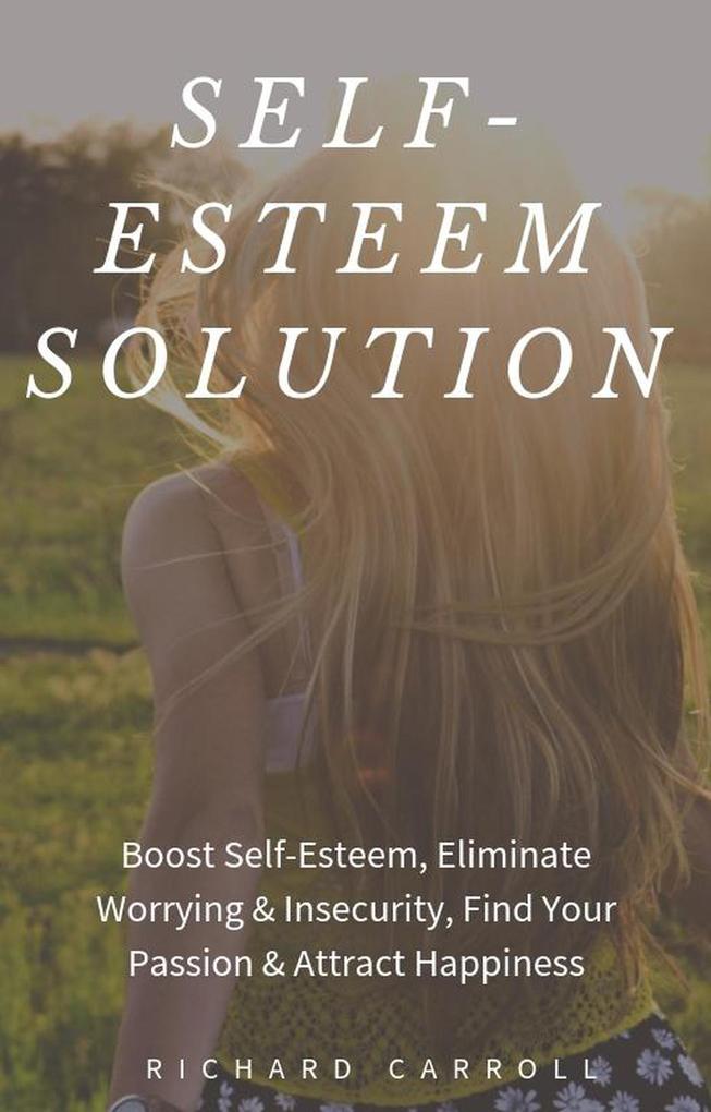 Self-Esteem Solution: Boost Self-Esteem Eliminate Worrying & Insecurity Find Your Passion & Attract Happiness