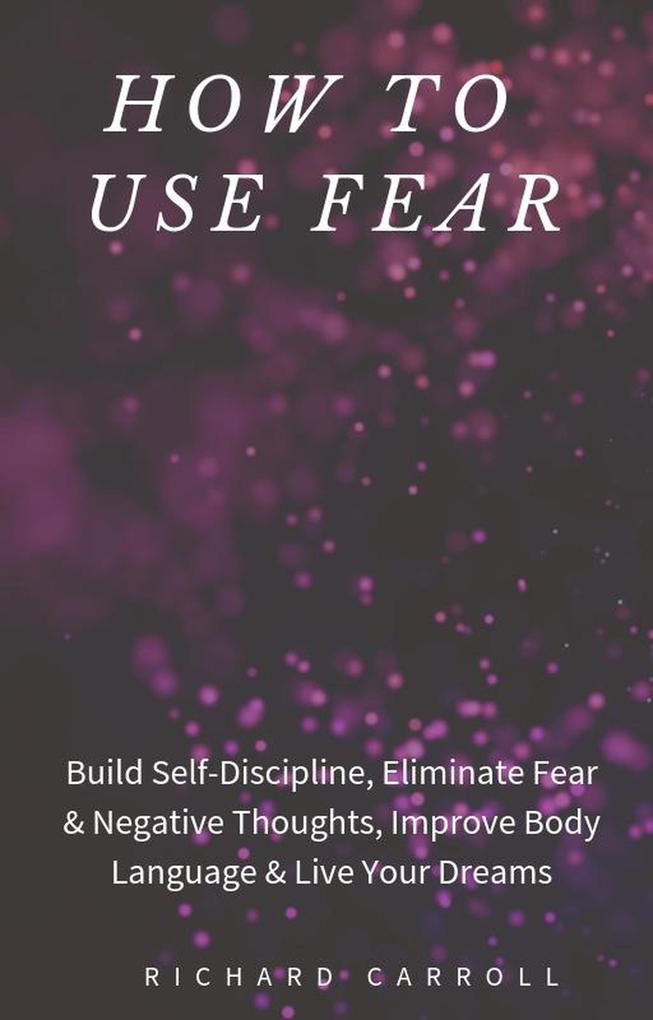 How to Use Fear: Build Self-Discipline Eliminate Fear & Negative Thoughts Improve Body Language & Live Your Dreams