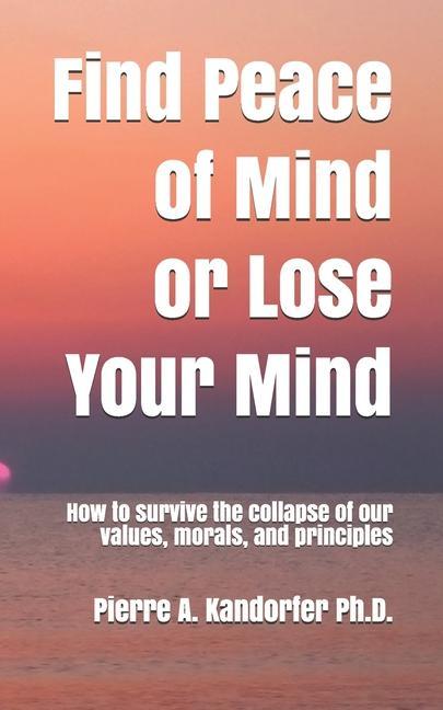 Find Peace of Mind or Lose Your Mind: How to survive the collapse of our values morals and principles