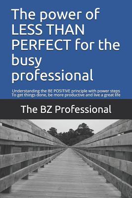 The Power of Less Than Perfect for the Busy Professional: Understanding the Be Positive Principle with Power Steps to Get Things Done Be More Product