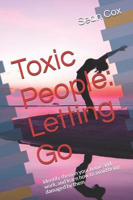 Toxic People: Letting Go: Identify Them in Your Home and Work and Learn How to Avoid Being Damaged by Them