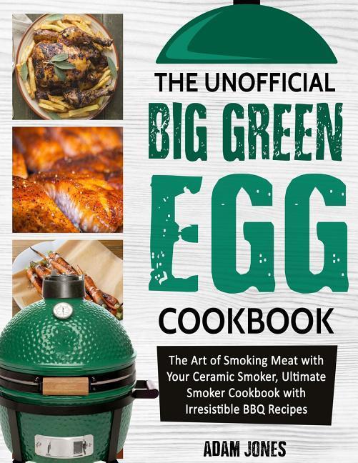 The Unofficial Big Green Egg Cookbook: The Art of Smoking Meat with Your Ceramic Smoker Ultimate Smoker Cookbook with Irresistible BBQ Recipes