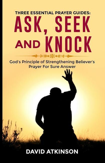 Three Essential Prayer Guides: Ask See and Knock: God‘s Principle of Strengthening Believer‘s Prayer for Sure Answer