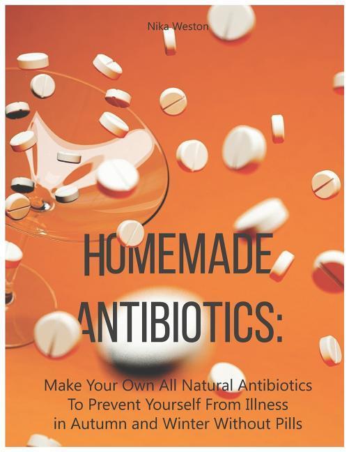 Homemade Antibiotics: Make Your Own All Natural Antibiotics to Prevent Yourself from Illness in Autumn and Winter Without Pills