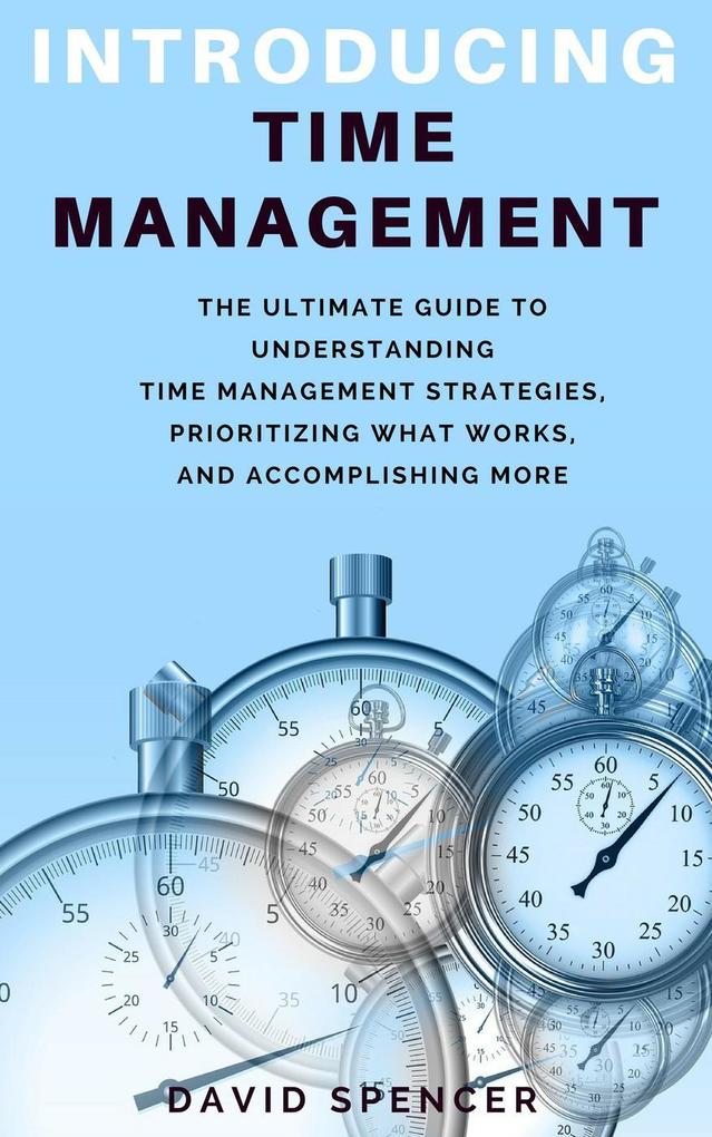 Introducing Time Management: The Ultimate Guide to Understanding Time Management Strategies Prioritizing What Works and Accomplishing More
