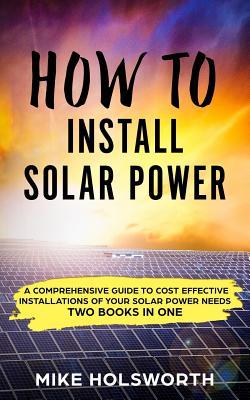 How to Install Solar Power: A Comprehensive Guide to Cost Effective Installations of Your Solar Power Needs (Two Books in One)