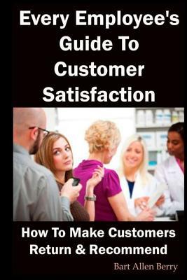 Every Employee‘s Guide to Customer Satisfaction: How to Make Customers Return and Recommend
