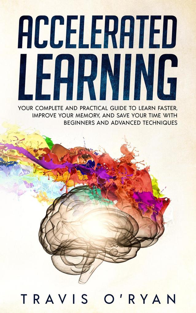 Accelerated Learning: Your Complete and Practical Guide to Learn Faster Improve Your Memory and Save Your Time with Beginners and Advanced Techniques