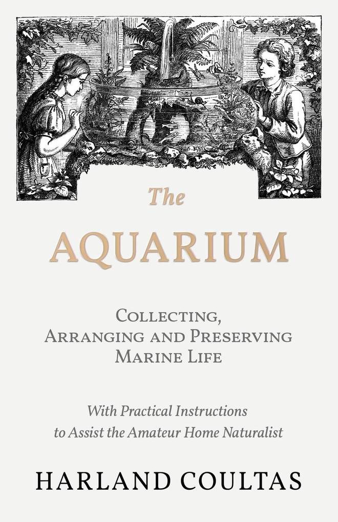 The Aquarium - Collecting Arranging and Preserving Marine Life - With Practical Instructions to Assist the Amateur Home Naturalist