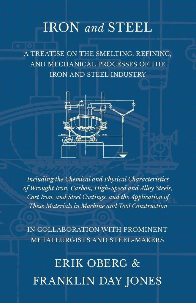 Iron and Steel - A Treatise on the Smelting Refining and Mechanical Processes of the Iron and Steel Industry Including the Chemical and Physical Characteristics of Wrought Iron Carbon High-Speed and Alloy Steels Cast Iron and Steel Castings and th