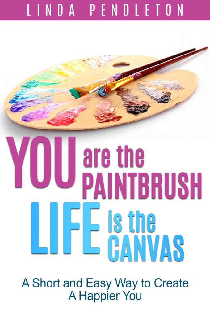 You are the Paintbrush Life is the Canvas: A Short and Easy Way to Create the Happier You