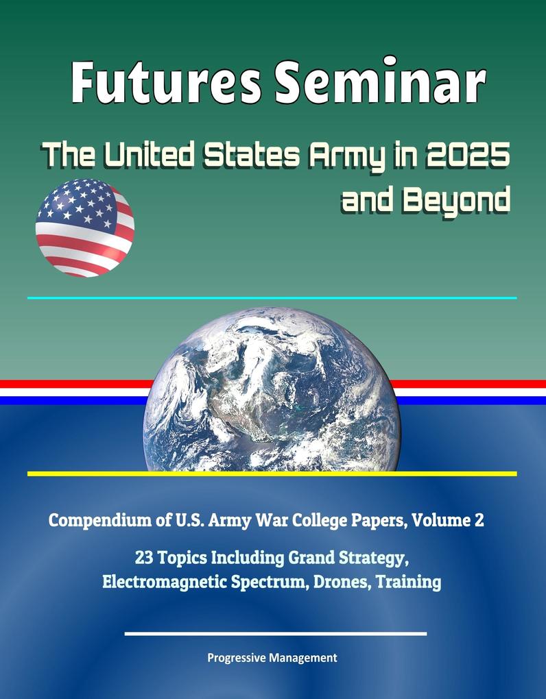 Futures Seminar: The United States Army in 2025 and Beyond - Compendium of U.S. Army War College Papers Volume 2 - 23 Topics Including Grand Strategy Electromagnetic Spectrum Drones Training