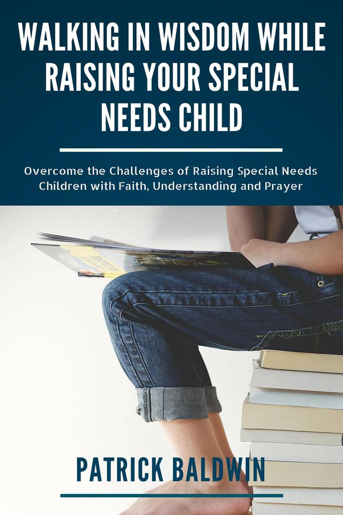 Walking in Wisdom While Raising Your Special Needs Child: Overcome the Challenges of Raising Special Needs Children with Faith Understanding and Prayer