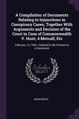 A Compilation of Documents Relating to Injunctions in Conspiracy Cases Together With Arguments and Decision of the Court in Case of Commonwealth V. Hunt 4 Metcalf Etc