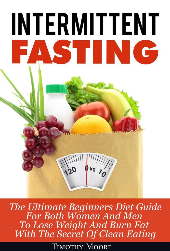 Intermittent Fasting: The Ultimate Beginners Diet Guide For Both Women And Men To Lose Weight And Burn Fat With The Secret Of Clean Eating