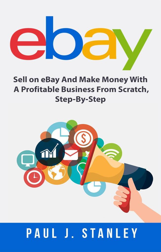 eBay: Sell on eBay And Make Money With A Profitable Business From Scratch Step-By-Step Guide