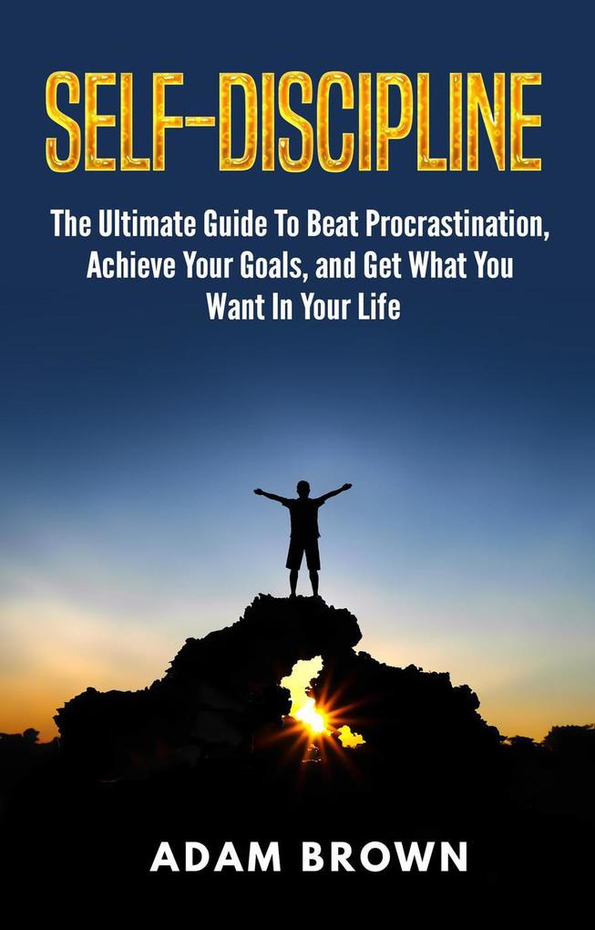 Self-Discipline: The Ultimate Guide To Beat Procrastination Achieve Your Goals and Get What You Want In Your Life