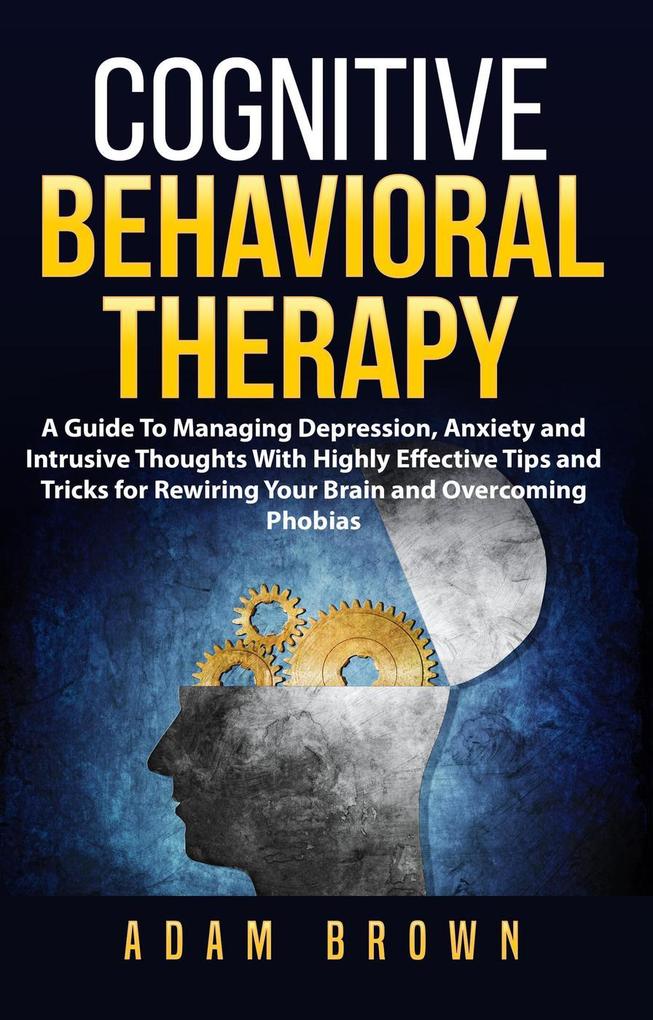 Cognitive Behavioral Therapy: A Guide To Managing Depression Anxiety and Intrusive Thoughts With Highly Effective Tips and Tricks for Rewiring Your Brain and Overcoming Phobias