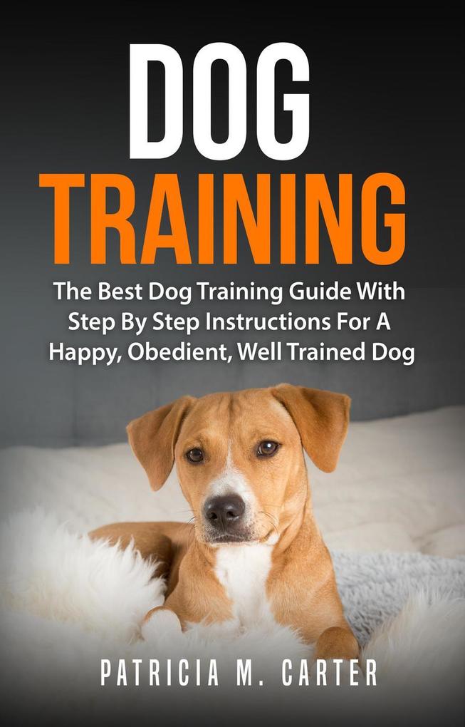 Dog Training: The Best Dog Training Guide With Step By Step Instructions For A Happy Obedient Well Trained Dog