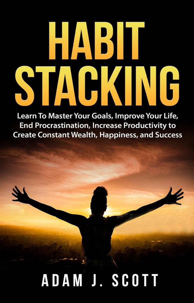 Habit Stacking: Learn To Master Your Goals Improve Your Life End Procrastination Increase Productivity to Create Constant Wealth Happiness and Success