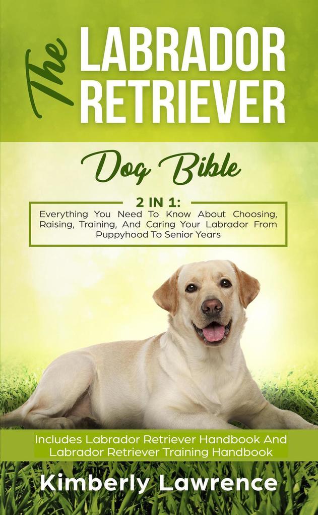 The Labrador Retriever Dog Bible: Everything You Need To Know About Choosing Raising Training And Caring Your Labrador From Puppyhood To Senior Years