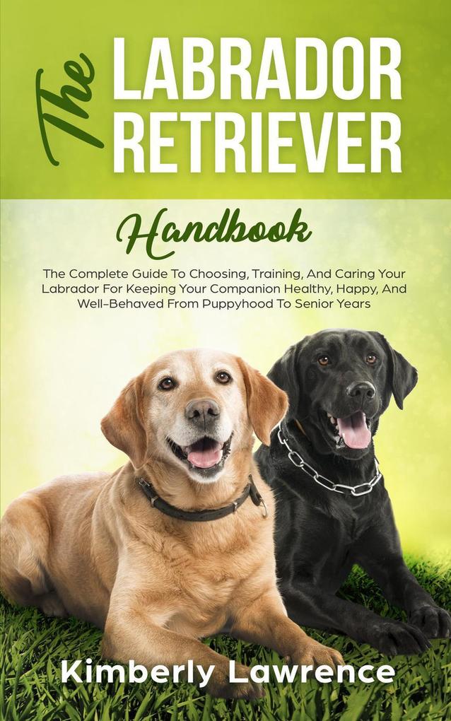 The Labrador Retriever Handbook: The Complete Guide To Choosing Training And Caring Your Labrador For Keeping Your Companion Healthy Happy And Well-Behaved From Puppyhood To Senior Years