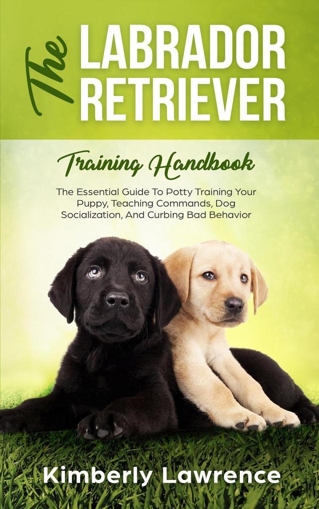 The Labrador Retriever Training Handbook: The Essential Guide To Potty Training Your Puppy Teaching Commands Dog Socialization And Curbing Bad Behavior