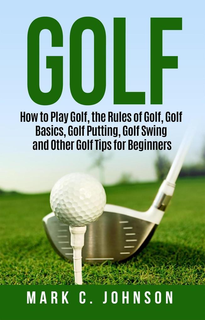 Golf: How to Play Golf the Rules of Golf Golf Basics Golf Putting Golf Swing and Other Golf Tips for Beginners