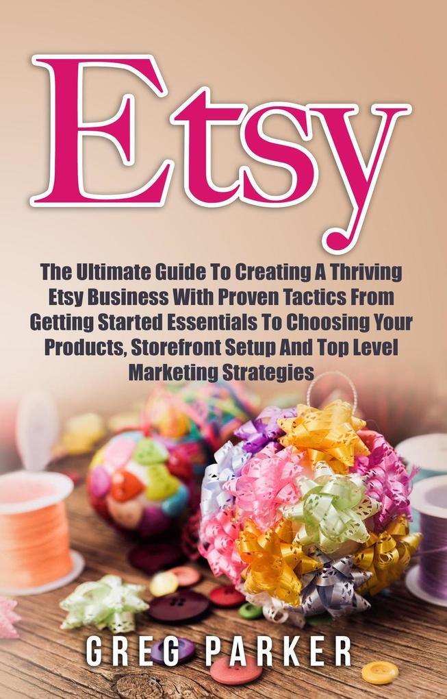 Etsy: The Ultimate Guide To Creating A Thriving Etsy Business With Proven Tactics From Getting Started Essentials To Choosing Your Products Storefront Setup And Top Level Marketing Strategies