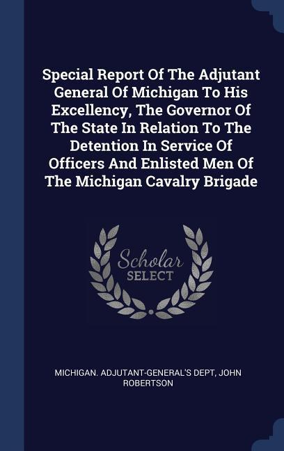 Special Report Of The Adjutant General Of Michigan To His Excellency The Governor Of The State In Relation To The Detention In Service Of Officers And Enlisted Men Of The Michigan Cavalry Brigade