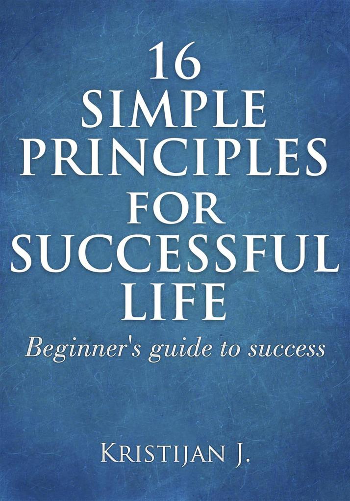 16 Simple Principles for Successful Life; Beginner‘s Guide to Success