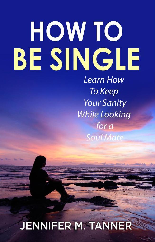 How to Be Single: Learn How to Keep Your Sanity While Looking for a Soul Mate