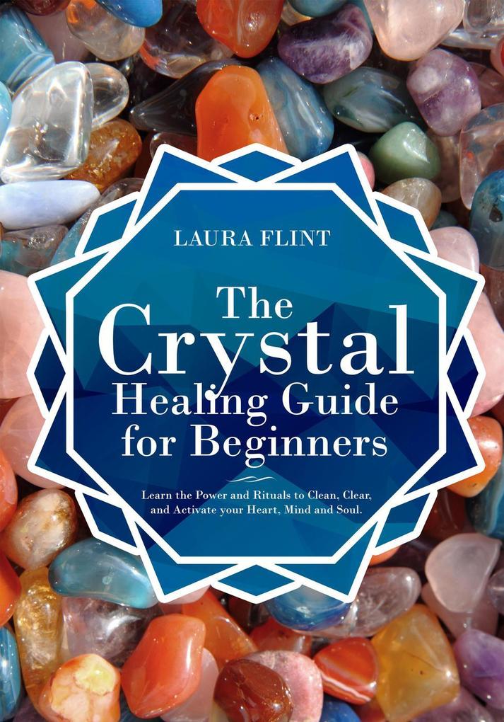 The Crystal Healing Guide for Beginners Learn the Power and Rituals to Clean Clear and Activate Your Heart Mind and Soul