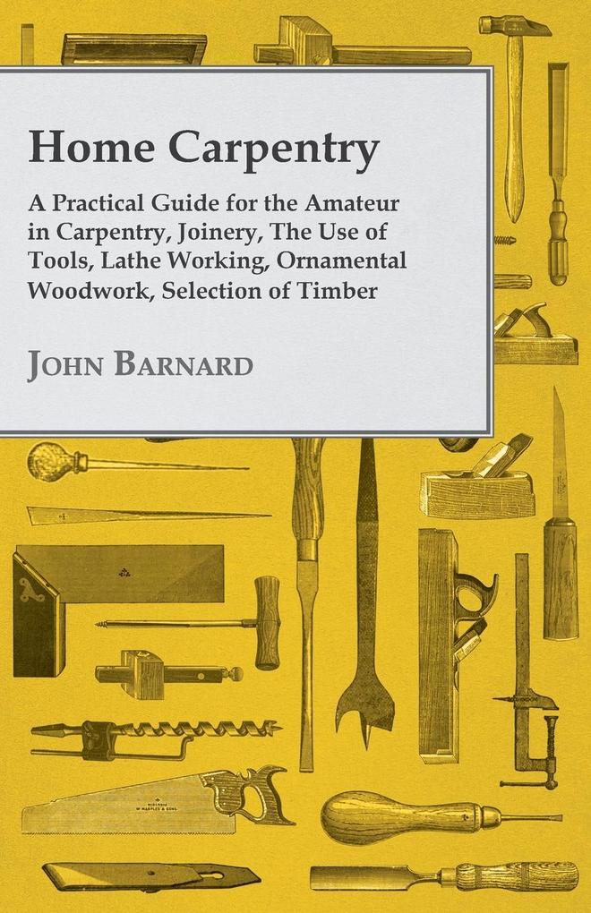 Home Carpentry - A Practical Guide for the Amateur in Carpentry Joinery the Use of Tools Lathe Working Ornamental Woodwork Selection of Timber Etc.